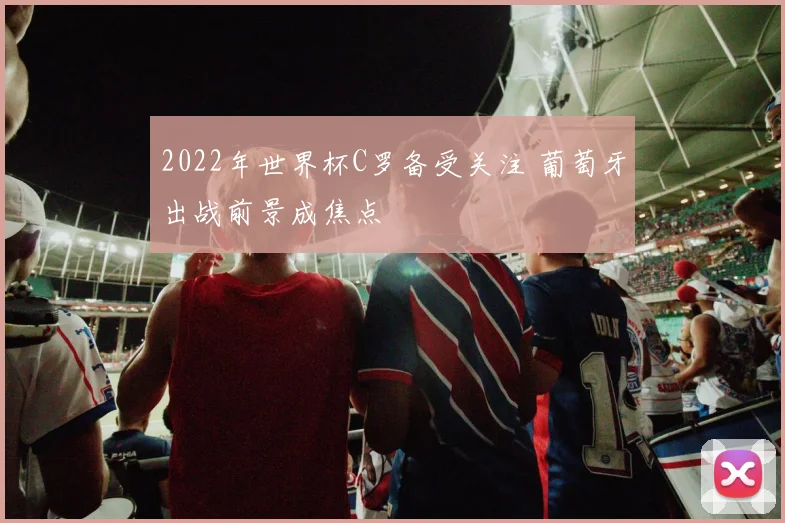 2022年世界杯C罗备受关注 葡萄牙出战前景成焦点