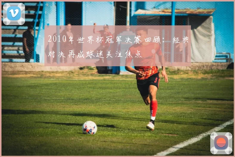 2010年世界杯冠军决赛回顾：经典对决再成球迷关注焦点