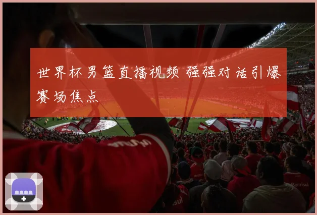 世界杯男篮直播视频 强强对话引爆赛场焦点